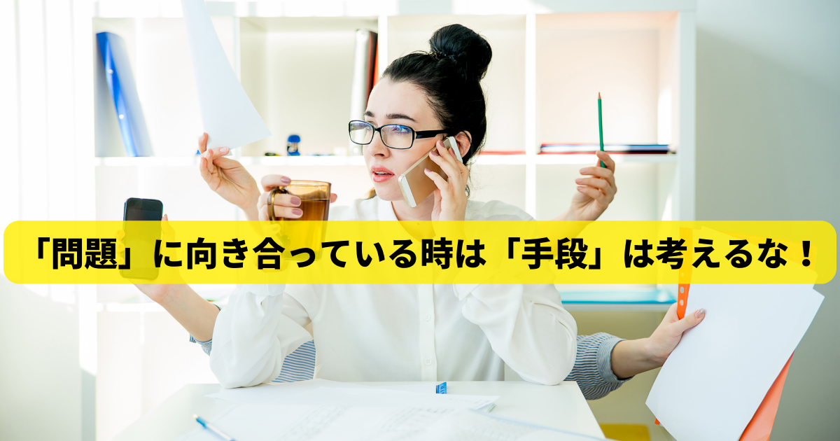 「問題」に向き合っている時は「手段」は考えるな！