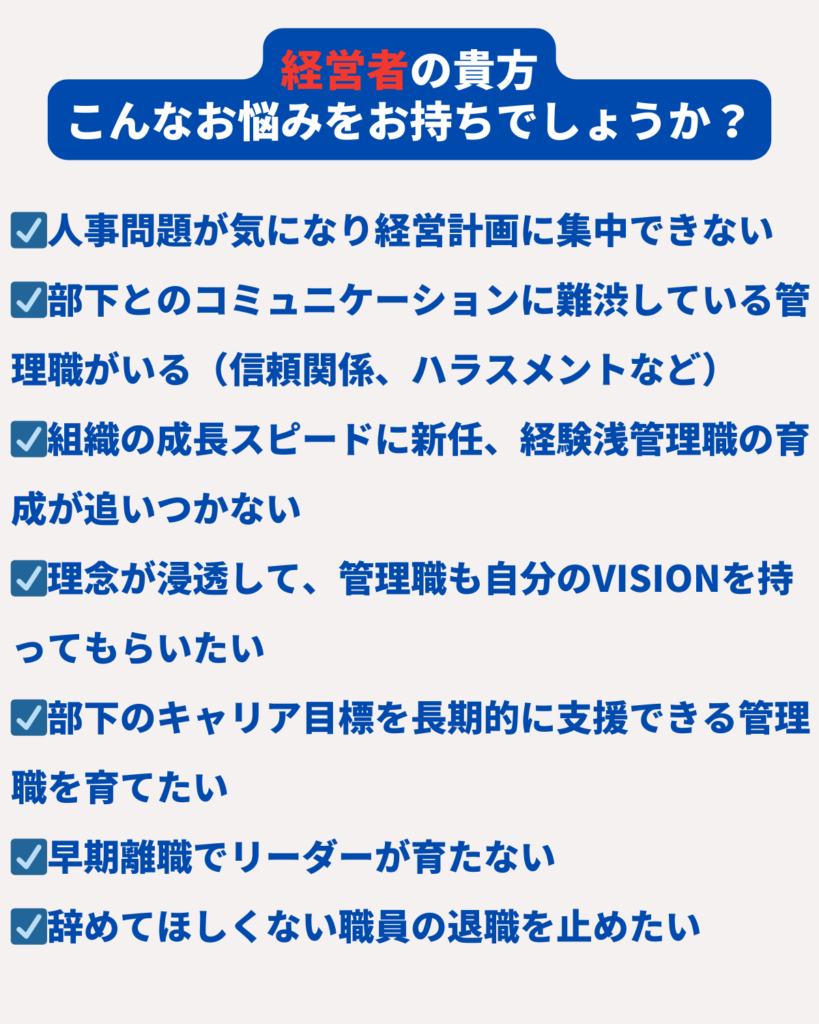 ☑人事問題が気になり経営計画に集中できない
☑部下とのコミュニケーションに難渋している管理職がいる（信頼関係、ハラスメントなど）
☑組織の成長スピードに新任、経験浅管理職の育成が追いつかない
☑理念が浸透して、管理職も自分のVISIONを持ってもらいたい
☑部下のキャリア目標を長期的に支援できる管理職を育てたい
☑早期離職でリーダーが育たない
☑辞めてほしくない職員の退職を止めたい