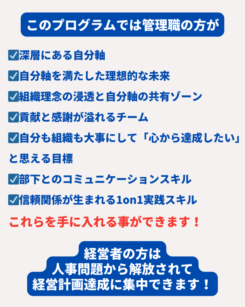 ☑深層にある自分軸
☑自分軸を満たした理想的な未来
☑組織理念の浸透と自分軸の共有ゾーン
☑貢献と感謝が溢れるチーム
☑自分も組織も大事にして「心から達成したい」と思える目標
☑部下とのコミュニケーションスキル
☑信頼関係が生まれる1on1実践スキル
これらを手に入れる事ができます！
経営者の方は
人事問題から解放されて
経営計画達成に集中できます