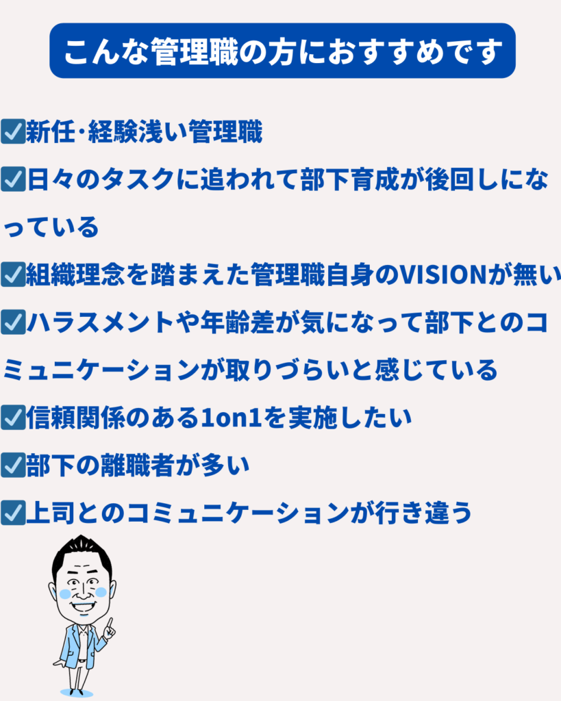 ☑新任･経験浅い管理職
☑日々のタスクに追われて部下育成が後回しになっている
☑組織理念を踏まえた管理職自身のVISIONが無い
☑ハラスメントや年齢差が気になって部下とのコミュニケーションが取りづらいと感じている
☑信頼関係のある1on1を実施したい
☑部下の離職者が多い
☑上司とのコミュニケーションが行き違う
