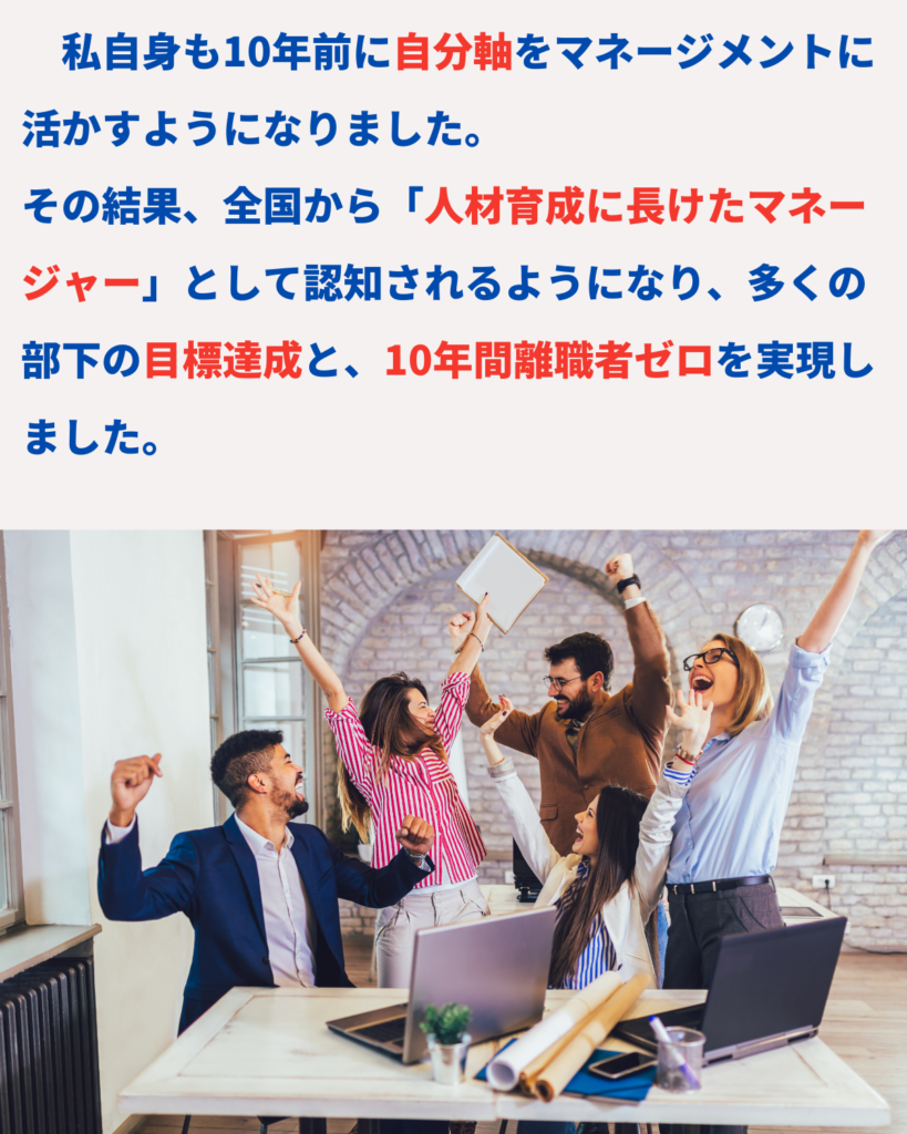 私自身も10年前に自分軸をマネージメントに活かすようになりました。
その結果、全国から「人材育成に長けたマネージャー」として認知されるようになり、多くの部下の目標達成と、10年間離職者ゼロを実現しました