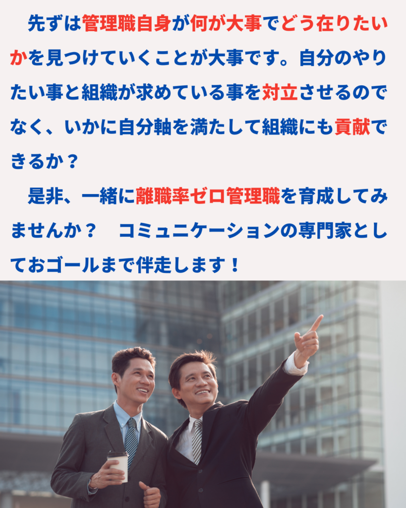 先ずは管理職自身が何が大事でどう在りたいかを見つけていくことが大事です。自分のやりたい事と組織が求めている事を対立させるのでなく、いかに自分軸を満たして組織にも貢献できるか？
　是非、一緒に離職率ゼロ管理職を育成してみませんか？　コミュニケーションの専門家としておゴールまで伴走します！