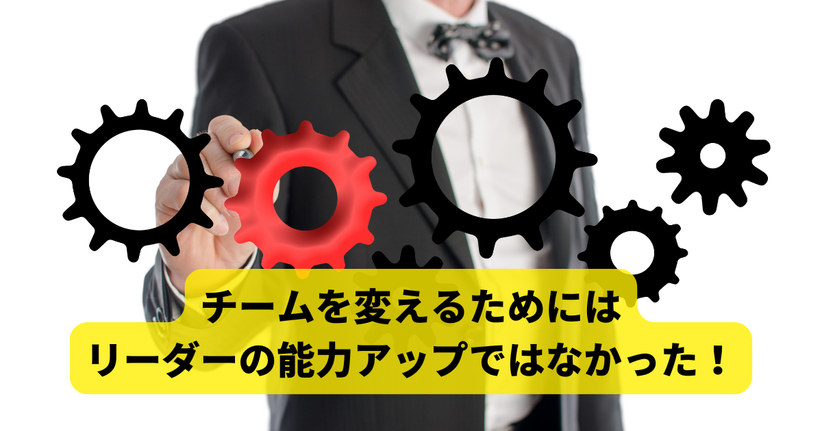 チームを変えるためには リーダーの能力アップではなかった！